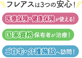 フレアスは3つの安心！医療保険・健康保険が使える！国家資格保有者が治療！ご自宅・介護施設へ訪問マッサージ！牛久市、土浦市、つくば市、常総市、取手市、龍ヶ崎市、稲敷市の一部